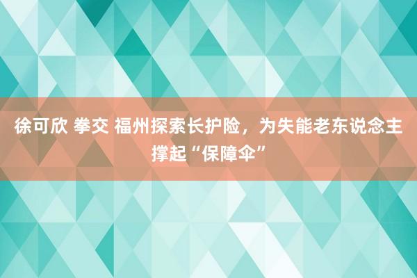 徐可欣 拳交 福州探索长护险，为失能老东说念主撑起“保障伞”