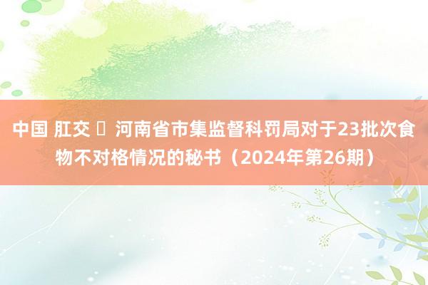 中国 肛交 ​河南省市集监督科罚局对于23批次食物不对格情况的秘书（2024年第26期）