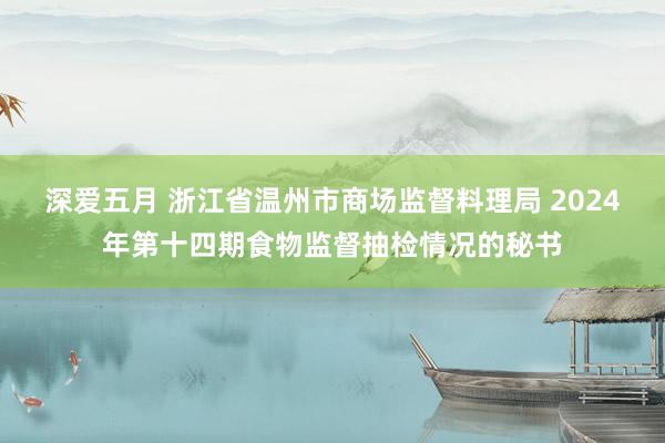 深爱五月 浙江省温州市商场监督料理局 2024年第十四期食物监督抽检情况的秘书