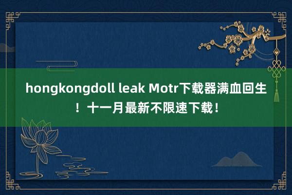 hongkongdoll leak Motr下载器满血回生！十一月最新不限速下载！