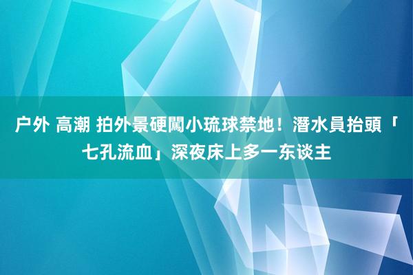 户外 高潮 拍外景硬闖小琉球禁地！潛水員抬頭「七孔流血」　深夜床上多一东谈主