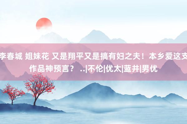 李春城 姐妹花 又是翔平又是搞有妇之夫！本乡爱这支作品神预言？ ..|不伦|优太|蓝井|男优