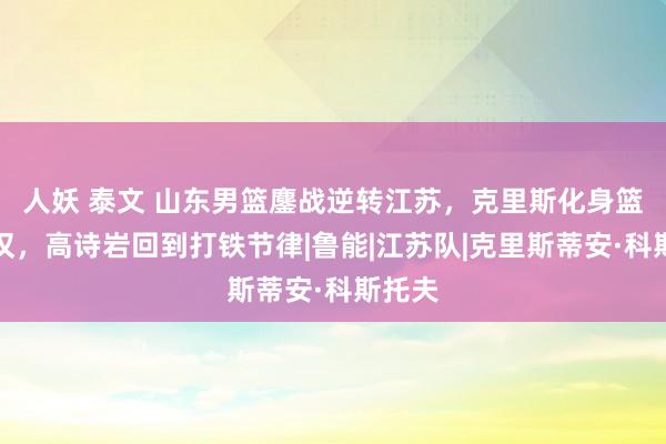 人妖 泰文 山东男篮鏖战逆转江苏，克里斯化身篮板痴汉，高诗岩回到打铁节律|鲁能|江苏队|克里斯蒂安·科斯托夫