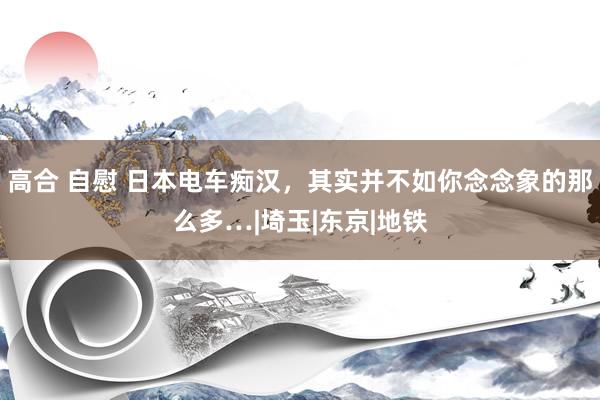 高合 自慰 日本电车痴汉，其实并不如你念念象的那么多…|埼玉|东京|地铁