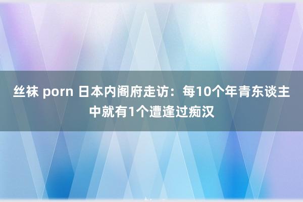 丝袜 porn 日本内阁府走访：每10个年青东谈主中就有1个遭逢过痴汉