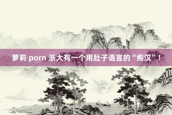 萝莉 porn 浙大有一个用肚子语言的“痴汉”！