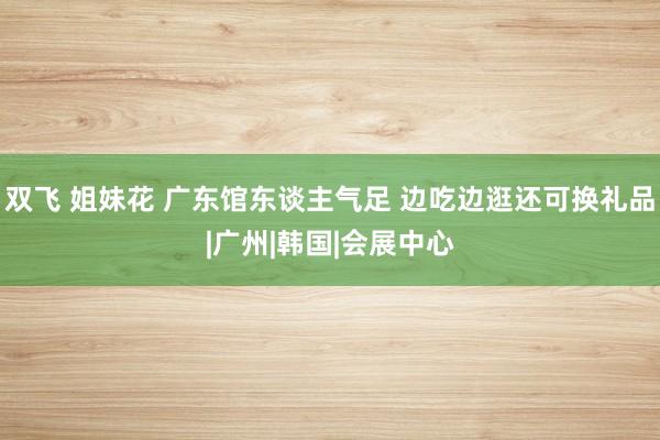 双飞 姐妹花 广东馆东谈主气足 边吃边逛还可换礼品|广州|韩国|会展中心