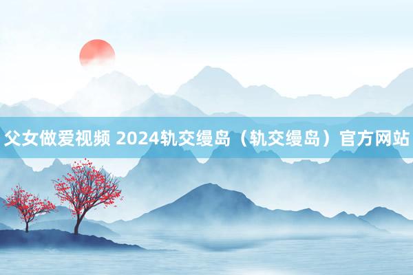 父女做爱视频 2024轨交缦岛（轨交缦岛）官方网站