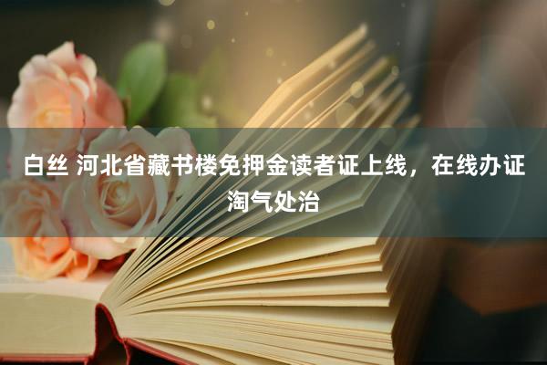 白丝 河北省藏书楼免押金读者证上线，在线办证淘气处治