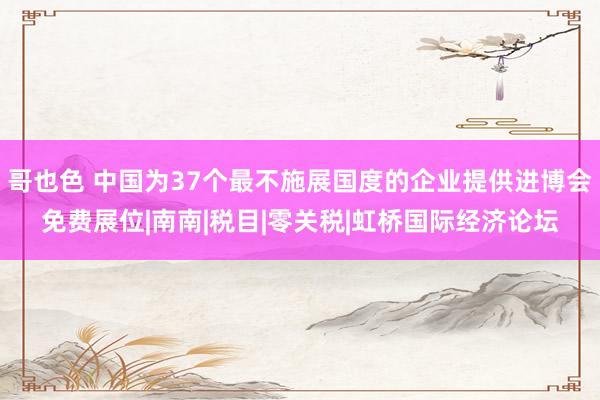 哥也色 中国为37个最不施展国度的企业提供进博会免费展位|南南|税目|零关税|虹桥国际经济论坛