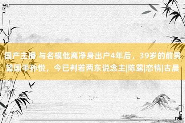 国产主播 与名模仳离净身出户4年后，39岁的前男篮国手孙悦，今已判若两东说念主|陈露|恋情|古晨