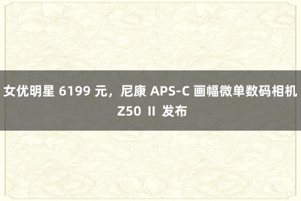 女优明星 6199 元，尼康 APS-C 画幅微单数码相机 Z50 Ⅱ 发布