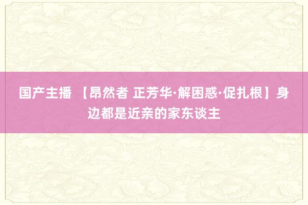 国产主播 【昂然者 正芳华·解困惑·促扎根】身边都是近亲的家东谈主