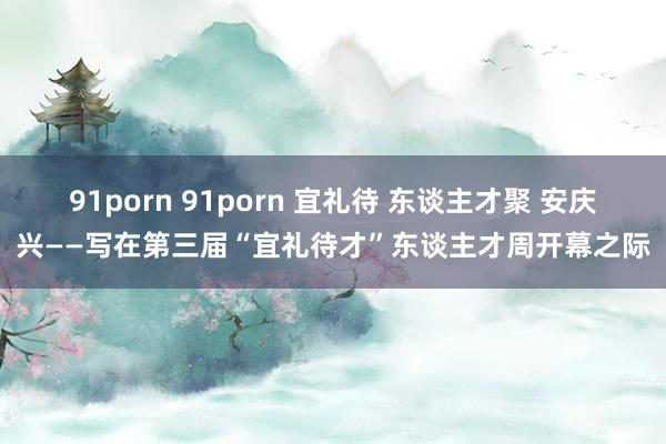 91porn 91porn 宜礼待 东谈主才聚 安庆兴——写在第三届“宜礼待才”东谈主才周开幕之际