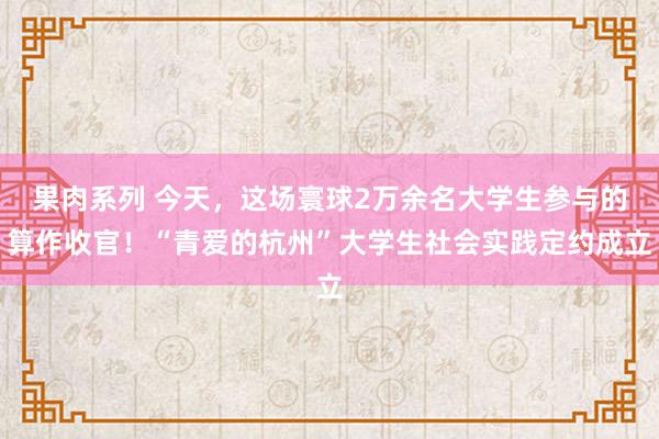 果肉系列 今天，这场寰球2万余名大学生参与的算作收官！“青爱的杭州”大学生社会实践定约成立