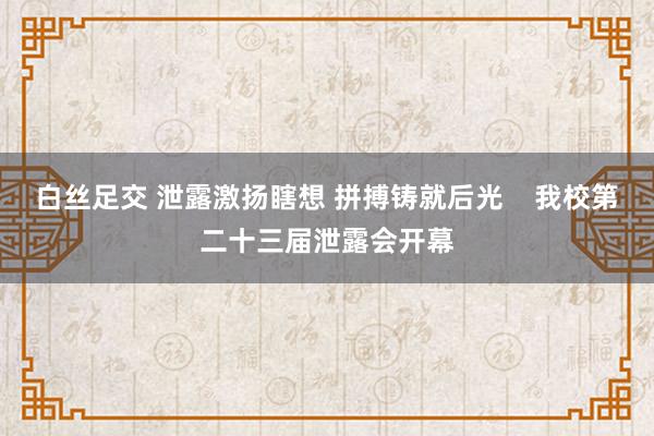 白丝足交 泄露激扬瞎想 拼搏铸就后光    我校第二十三届泄露会开幕