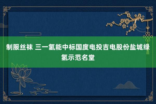 制服丝袜 三一氢能中标国度电投吉电股份盐城绿氢示范名堂