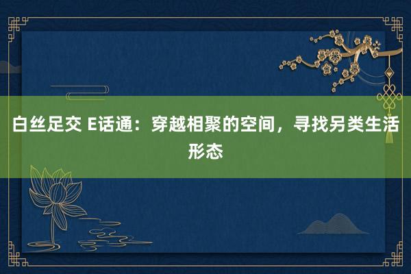 白丝足交 E话通：穿越相聚的空间，寻找另类生活形态