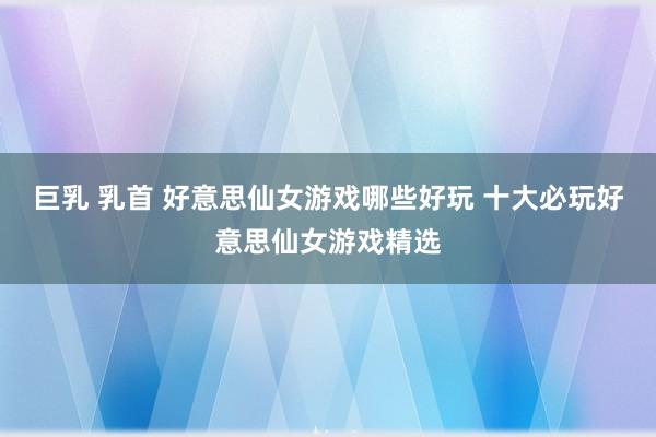 巨乳 乳首 好意思仙女游戏哪些好玩 十大必玩好意思仙女游戏精选