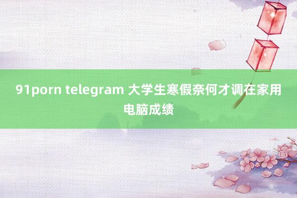 91porn telegram 大学生寒假奈何才调在家用电脑成绩