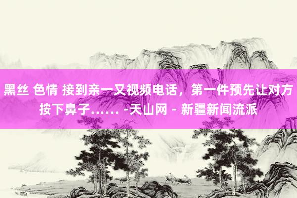 黑丝 色情 接到亲一又视频电话，第一件预先让对方按下鼻子…… -天山网 - 新疆新闻流派