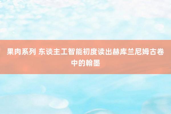 果肉系列 东谈主工智能初度读出赫库兰尼姆古卷中的翰墨