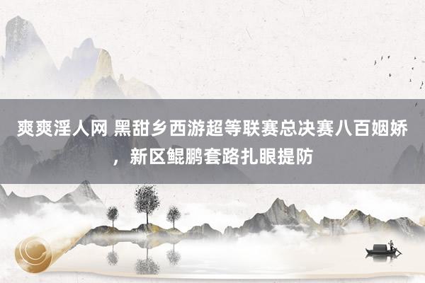 爽爽淫人网 黑甜乡西游超等联赛总决赛八百姻娇，新区鲲鹏套路扎眼提防