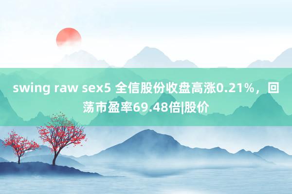 swing raw sex5 全信股份收盘高涨0.21%，回荡市盈率69.48倍|股价