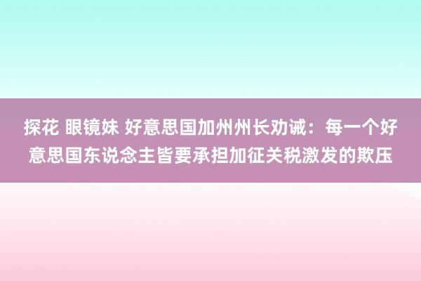 探花 眼镜妹 好意思国加州州长劝诫：每一个好意思国东说念主皆要承担加征关税激发的欺压