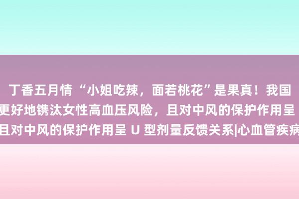 丁香五月情 “小姐吃辣，面若桃花”是果真！我国多项参议：辛辣食物能更好地镌汰女性高血压风险，且对中风的保护作用呈 U 型剂量反馈关系|心血管疾病