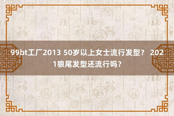 99bt工厂2013 50岁以上女士流行发型？ 2021狼尾发型还流行吗？