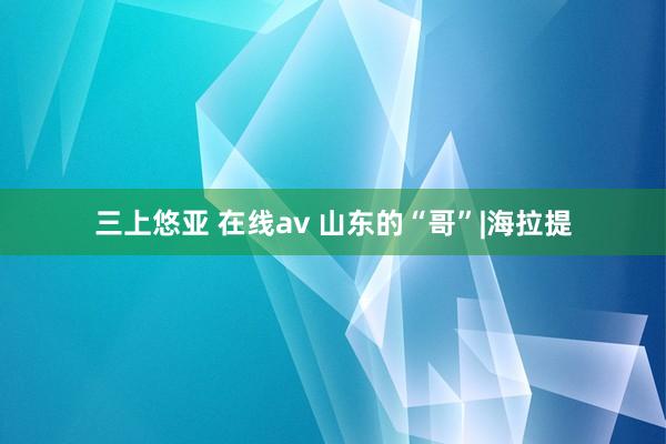 三上悠亚 在线av 山东的“哥”|海拉提