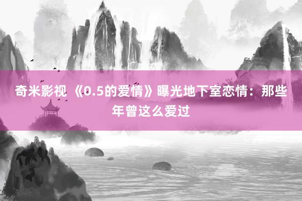 奇米影视 《0.5的爱情》曝光地下室恋情：那些年曾这么爱过