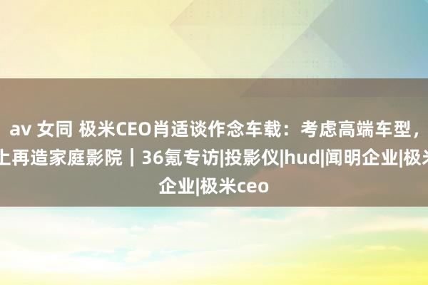 av 女同 极米CEO肖适谈作念车载：考虑高端车型，在车上再造家庭影院｜36氪专访|投影仪|hud|闻明企业|极米ceo