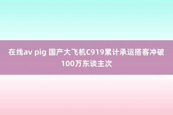 在线av pig 国产大飞机C919累计承运搭客冲破100万东谈主次