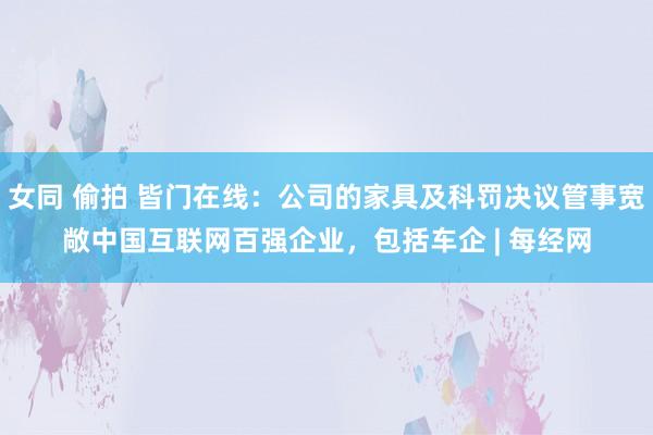 女同 偷拍 皆门在线：公司的家具及科罚决议管事宽敞中国互联网百强企业，包括车企 | 每经网