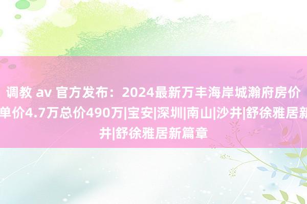 调教 av 官方发布：2024最新万丰海岸城瀚府房价若干|单价4.7万总价490万|宝安|深圳|南山|沙井|舒徐雅居新篇章