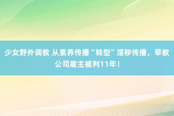 少女野外调教 从素养传播“转型”淫秽传播，早教公司雇主被判11年！