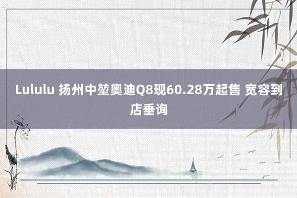 Lululu 扬州中堃奥迪Q8现60.28万起售 宽容到店垂询