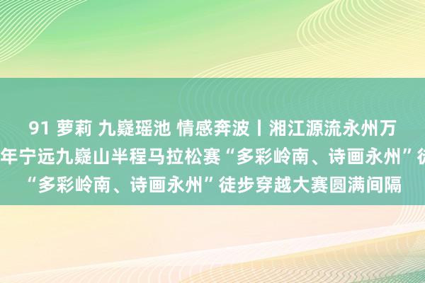 91 萝莉 九嶷瑶池 情感奔波丨湘江源流永州万东谈主马拉松赛2024年宁远九嶷山半程马拉松赛“多彩岭南、诗画永州”徒步穿越大赛圆满间隔