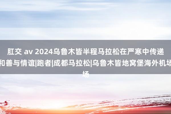 肛交 av 2024乌鲁木皆半程马拉松在严寒中传递和善与情谊|跑者|成都马拉松|乌鲁木皆地窝堡海外机场