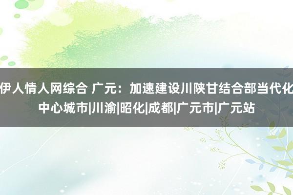 伊人情人网综合 广元：加速建设川陕甘结合部当代化中心城市|川渝|昭化|成都|广元市|广元站